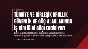 Türkiye ve Birleşik Krallık Güvenlik ve Göç Alanlarında İş Birliğini Güçlendiriyor
